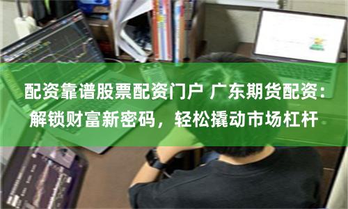 配资靠谱股票配资门户 广东期货配资：解锁财富新密码，轻松撬动市场杠杆