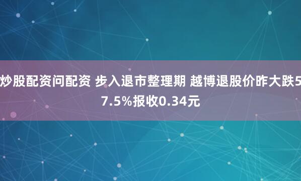 炒股配资问配资 步入退市整理期 越博退股价昨大跌57.5%报收0.34元