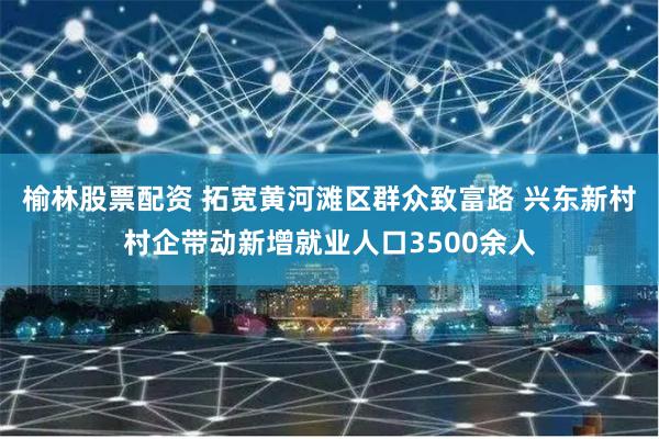 榆林股票配资 拓宽黄河滩区群众致富路 兴东新村村企带动新增就业人口3500余人