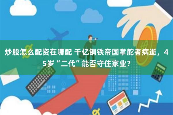 炒股怎么配资在哪配 千亿钢铁帝国掌舵者病逝,45岁“二代”能否守住家业?